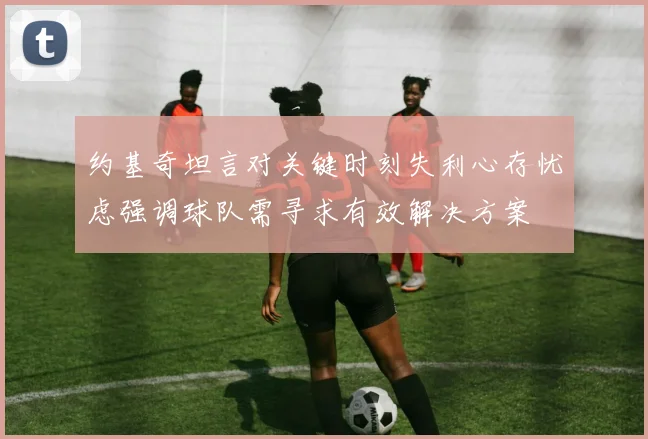 约基奇坦言对关键时刻失利心存忧虑强调球队需寻求有效解决方案