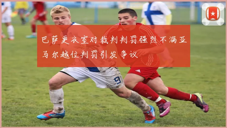 巴萨更衣室对裁判判罚强烈不满亚马尔越位判罚引发争议
