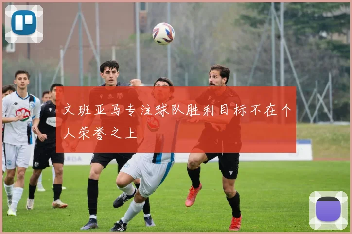 文班亚马专注球队胜利目标不在个人荣誉之上