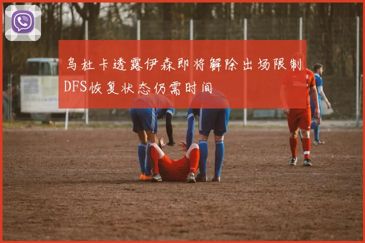乌杜卡透露伊森即将解除出场限制DFS恢复状态仍需时间