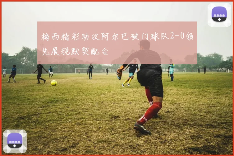 梅西精彩助攻阿尔巴破门球队2-0领先展现默契配合