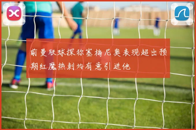 前曼联球探称塞梅尼奥表现超出预期红魔热刺均有意引进他