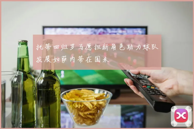 托蒂回归罗马愿担新角色助力球队发展如萨内蒂在国米