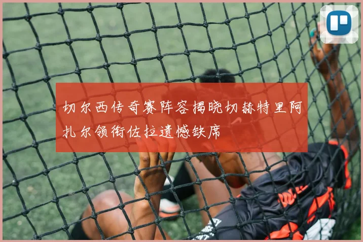 切尔西传奇赛阵容揭晓切赫特里阿扎尔领衔佐拉遗憾缺席