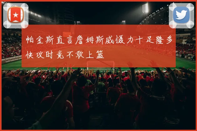 帕金斯直言詹姆斯威慑力十足隆多快攻时竟不敢上篮