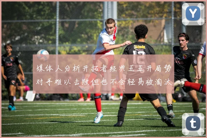 媒体人分析开拓者经典五五开局势对手难以击败但也不会轻易被淘汰