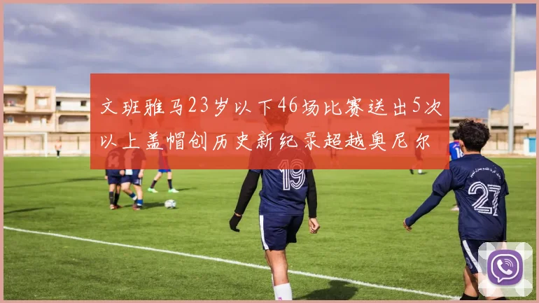 文班雅马23岁以下46场比赛送出5次以上盖帽创历史新纪录超越奥尼尔