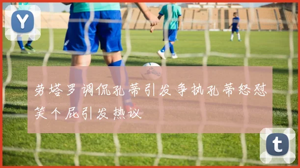 劳塔罗调侃孔蒂引发争执孔蒂怒怼笑个屁引发热议